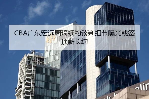 CBA广东宏远周琦续约谈判细节曝光或签顶薪长约