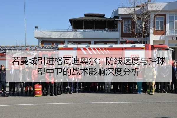 若曼城引进格瓦迪奥尔：防线速度与控球型中卫的战术影响深度分析