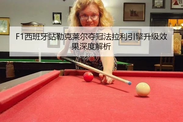 F1西班牙站勒克莱尔夺冠法拉利引擎升级效果深度解析