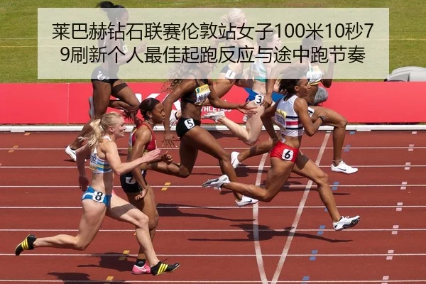 莱巴赫钻石联赛伦敦站女子100米10秒79刷新个人最佳起跑反应与途中跑节奏