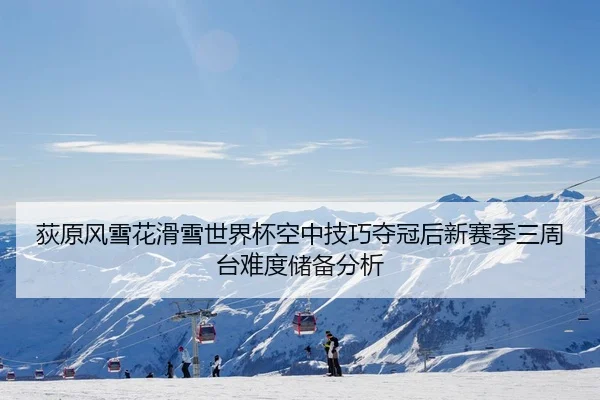荻原风雪花滑雪世界杯空中技巧夺冠后新赛季三周台难度储备分析