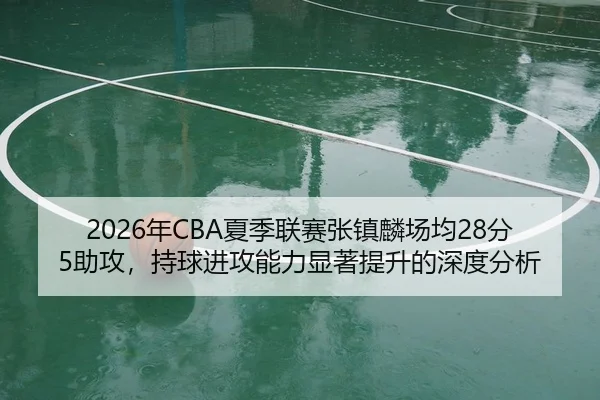 2026年CBA夏季联赛张镇麟场均28分5助攻，持球进攻能力显著提升的深度分析