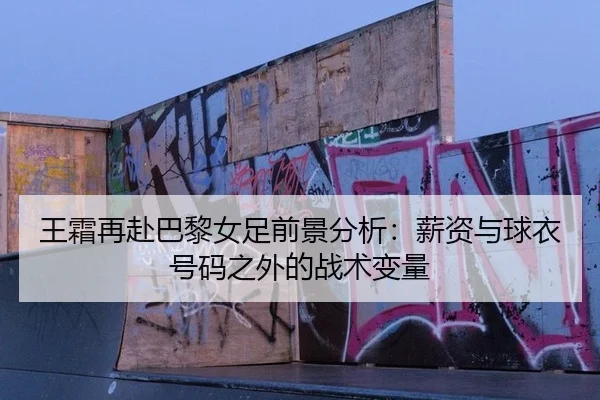 王霜再赴巴黎女足前景分析：薪资与球衣号码之外的战术变量